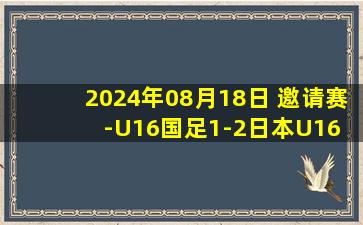 2024年08月18日 邀请赛-U16国足1-2日本U16 艾比布拉一条龙 后防两度失误致丢球